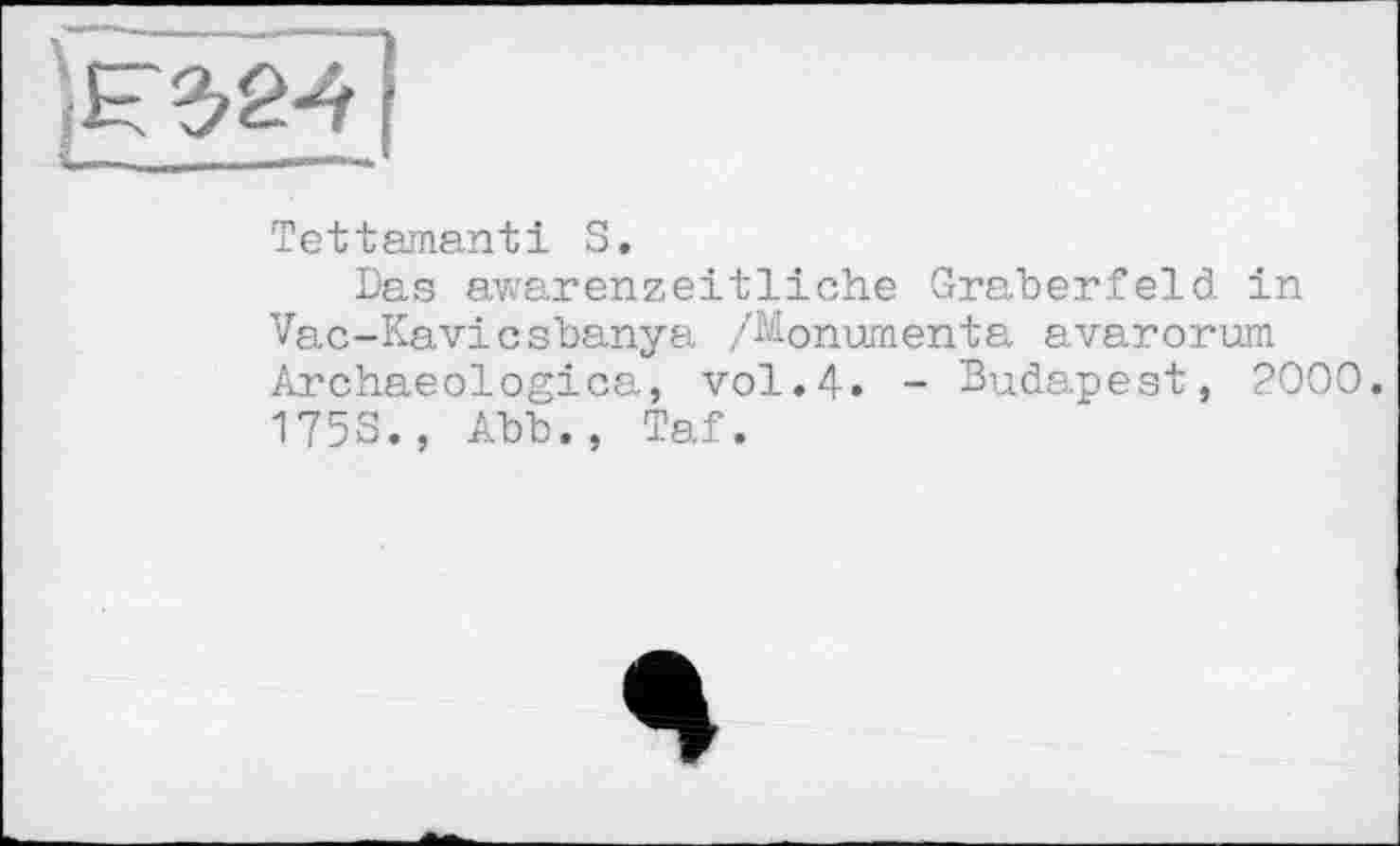 ﻿ÊÈÉ1Î
Tettenantі S.
Das awarenzeitliche Gräberfeld in Vac-Kavicsbanya /Monumenta avarorum Archaeologica, vol.4» - Budapest, 2000. 175S., Abb., Taf.